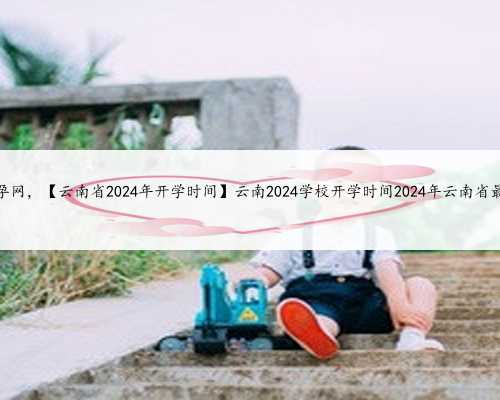 专业云南助孕网，【云南省2024年开学时间】云南2024学校开学时间2024年云南省最