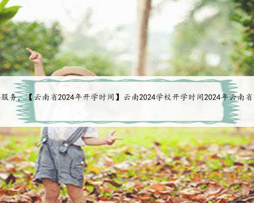 云南试管助孕服务，【云南省2024年开学时间】云南2024学校开学时间2024年云南省