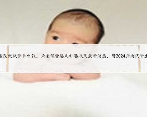 云南第一人民医院做试管多少钱，云南试管婴儿补贴政策最新消息，附2024云南