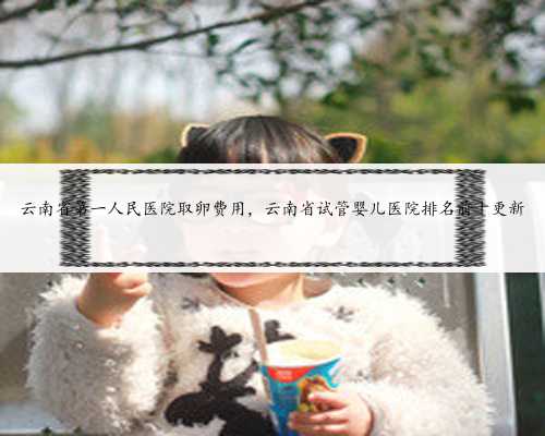 云南省第一人民医院取卵费用，云南省试管婴儿医院排名前十更新